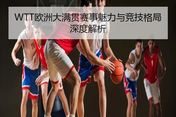 WTT欧洲大满贯赛事魅力与竞技格局深度解析