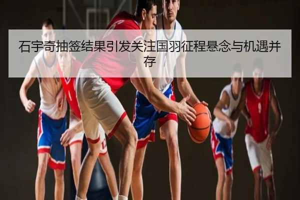 石宇奇抽签结果引发关注国羽征程悬念与机遇并存