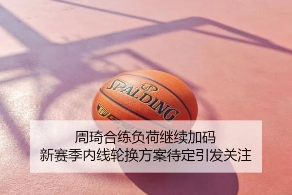 周琦合练负荷继续加码 新赛季内线轮换方案待定引发关注