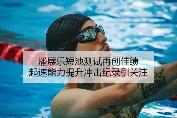 潘展乐短池测试再创佳绩 起速能力提升冲击纪录引关注
