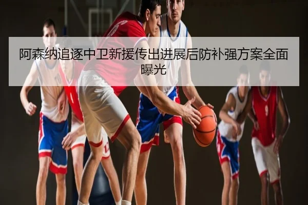 阿森纳追逐中卫新援传出进展后防补强方案全面曝光