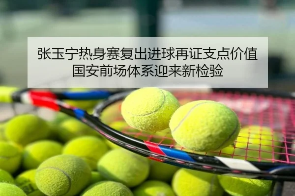 张玉宁热身赛复出进球再证支点价值 国安前场体系迎来新检验