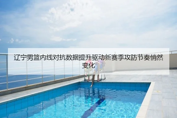 辽宁男篮内线对抗数据提升驱动新赛季攻防节奏悄然变化