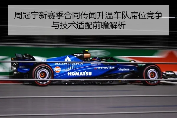 周冠宇新赛季合同传闻升温车队席位竞争与技术适配前瞻解析