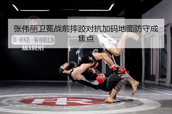 张伟丽卫冕战前摔跤对抗加码地面防守成焦点