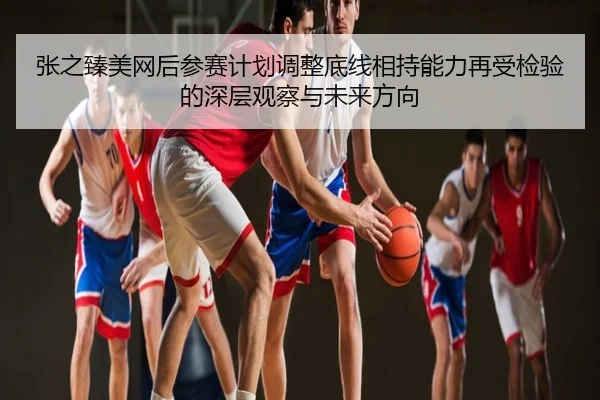 张之臻美网后参赛计划调整底线相持能力再受检验的深层观察与未来方向