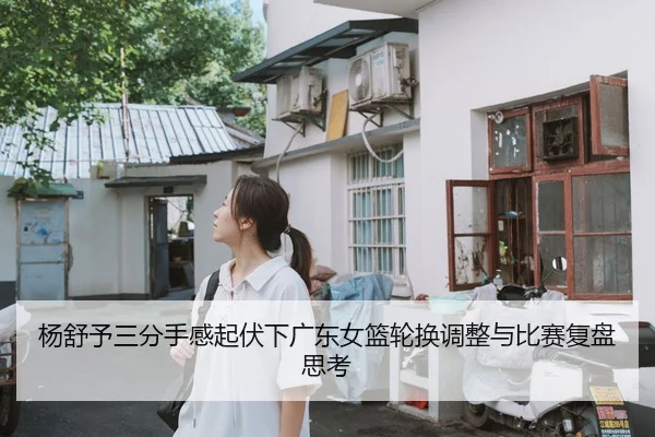 杨舒予三分手感起伏下广东女篮轮换调整与比赛复盘思考