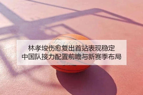 林孝埈伤愈复出首站表现稳定 中国队接力配置前瞻与新赛季布局